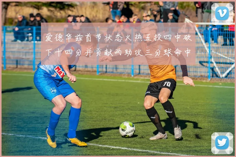 爱德华兹首节状态火热五投四中砍下十四分并贡献两助攻三分球命中率高达六成