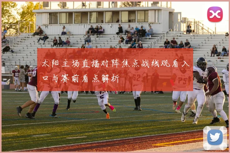 太阳主场直播对阵焦点战线观看入口与赛前看点解析