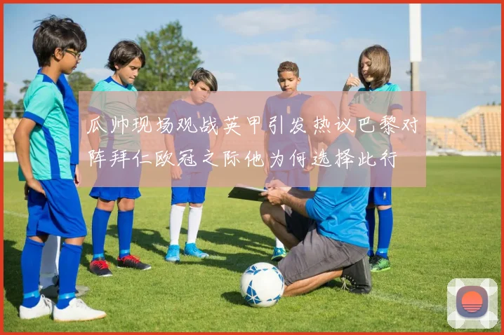 瓜帅现场观战英甲引发热议巴黎对阵拜仁欧冠之际他为何选择此行