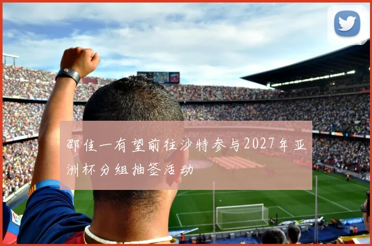 邵佳一有望前往沙特参与2027年亚洲杯分组抽签活动