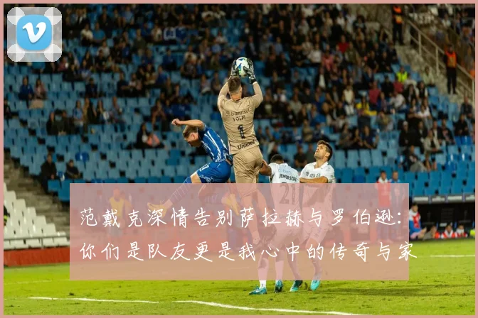 范戴克深情告别萨拉赫与罗伯逊：你们是队友更是我心中的传奇与家人