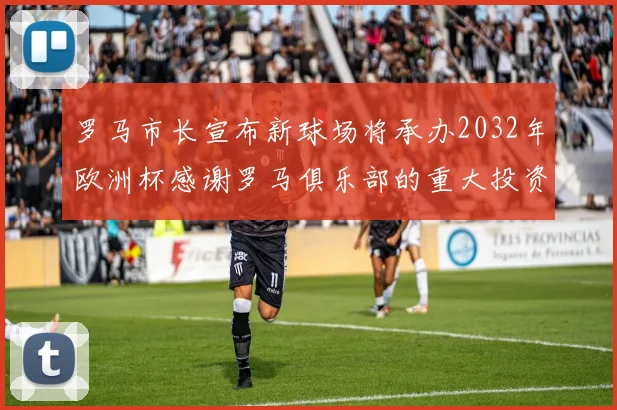 罗马市长宣布新球场将承办2032年欧洲杯感谢罗马俱乐部的重大投资