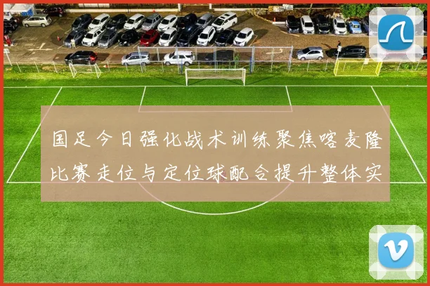 国足今日强化战术训练聚焦喀麦隆比赛走位与定位球配合提升整体实力