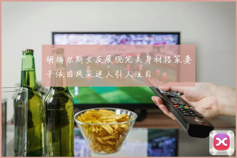 胡梅尔斯女友展现完美身材格策妻子依旧风采迷人引人注目