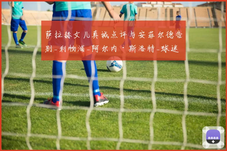 萨拉赫女儿真诚点评与安菲尔德告别_利物浦_阿尔内·斯洛特_球迷