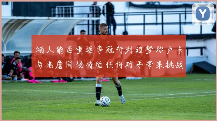 湖人能否重返争冠行列追梦称卢卡与老詹同场将给任何对手带来挑战