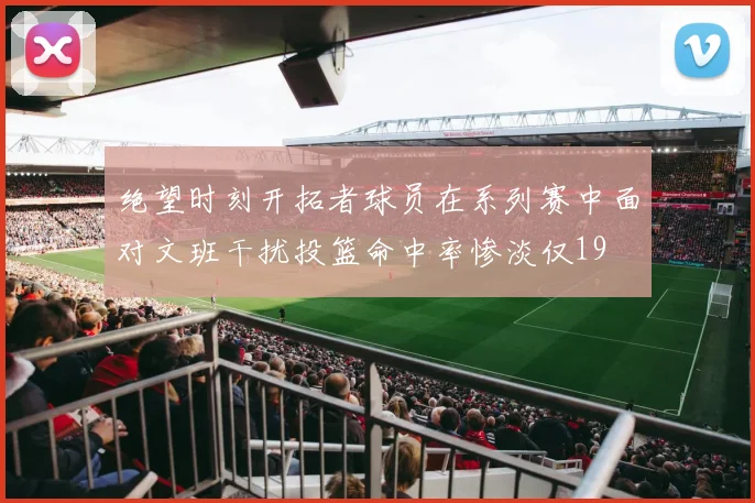 绝望时刻开拓者球员在系列赛中面对文班干扰投篮命中率惨淡仅19