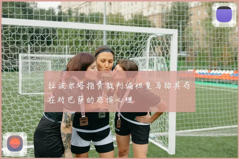 拉波尔塔指责裁判偏袒皇马称其存在对巴萨的恐惧心理