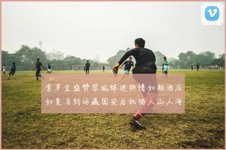 索罗金盛赞蓉城球迷热情如潮酒店如皇马到访赢国安后机场人山人海