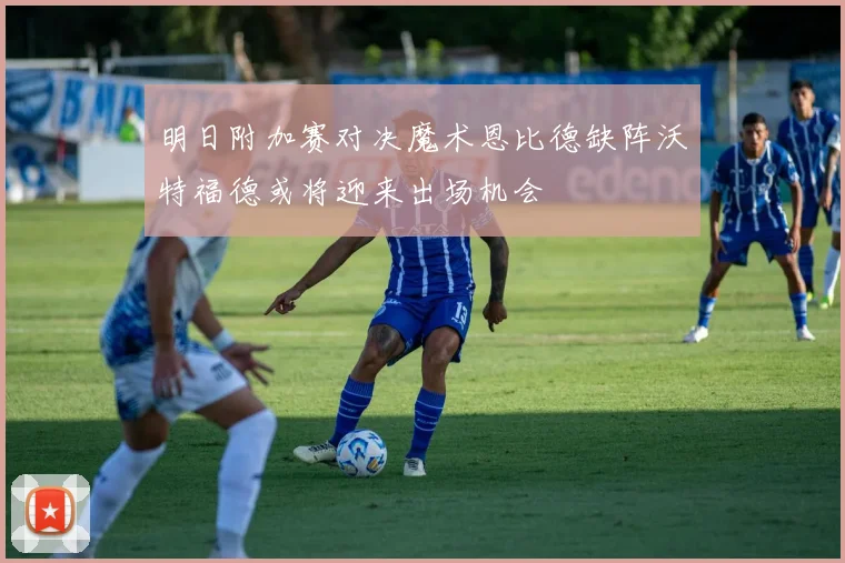明日附加赛对决魔术恩比德缺阵沃特福德或将迎来出场机会