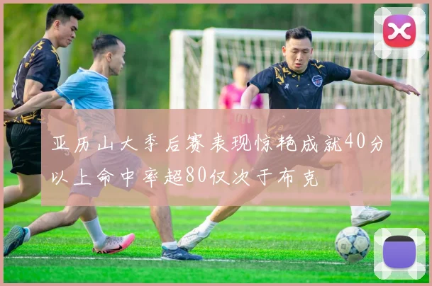 亚历山大季后赛表现惊艳成就40分以上命中率超80仅次于布克