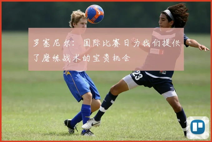 罗塞尼尔：国际比赛日为我们提供了磨练战术的宝贵机会