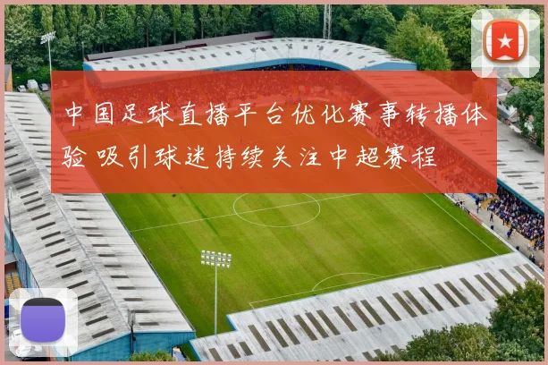 中国足球直播平台优化赛事转播体验 吸引球迷持续关注中超赛程