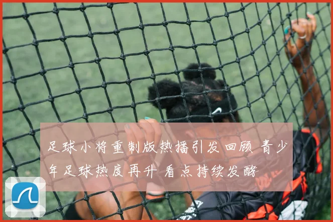 足球小将重制版热播引发回顾 青少年足球热度再升 看点持续发酵