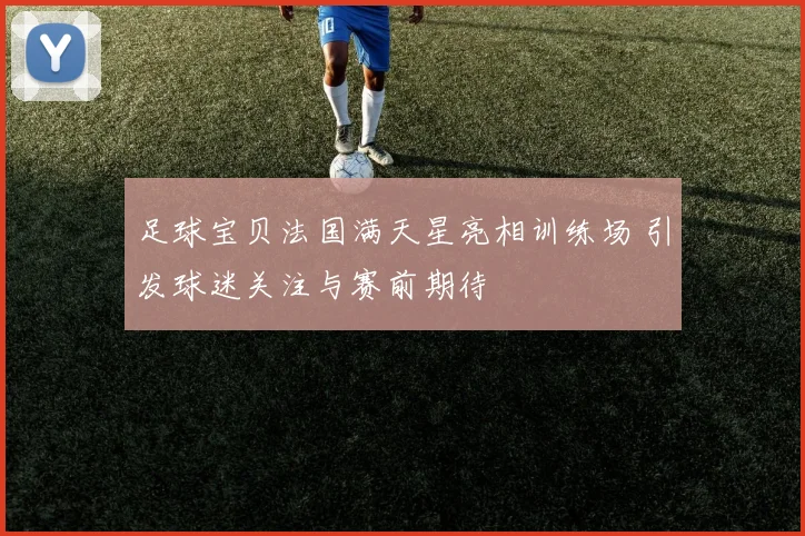 足球宝贝法国满天星亮相训练场 引发球迷关注与赛前期待