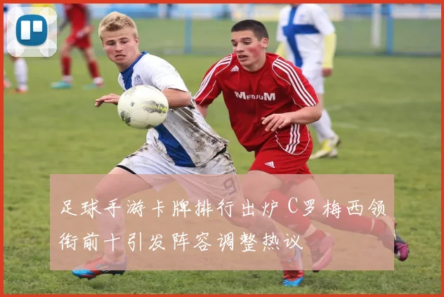 足球手游卡牌排行出炉 C罗梅西领衔前十引发阵容调整热议