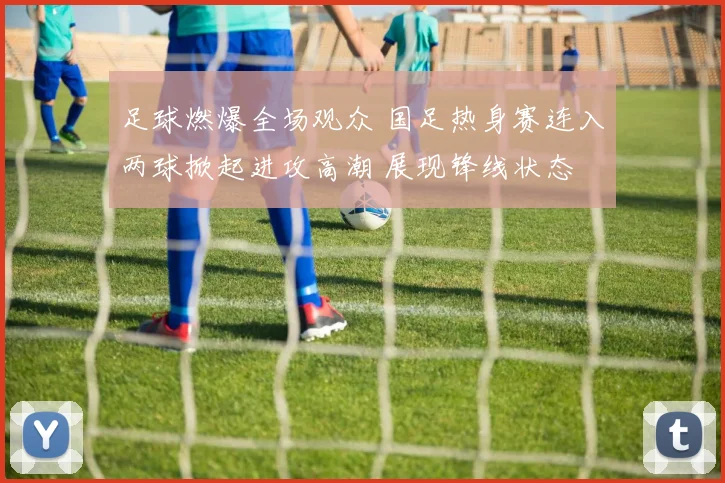 足球燃爆全场观众 国足热身赛连入两球掀起进攻高潮 展现锋线状态