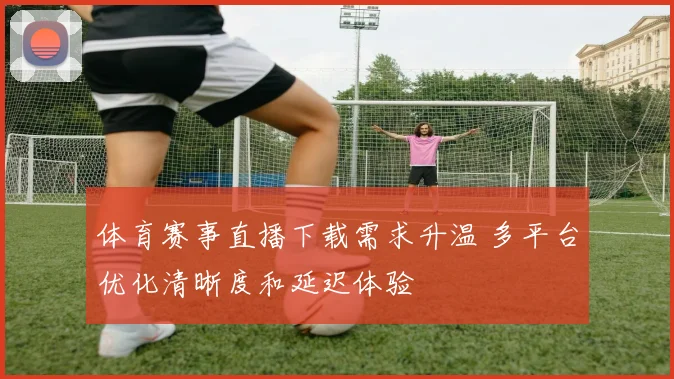 体育赛事直播下载需求升温 多平台优化清晰度和延迟体验