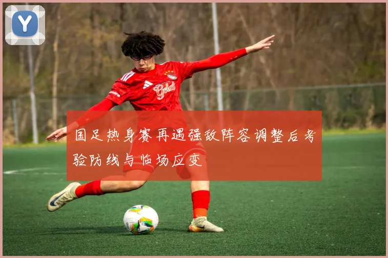 国足热身赛再遇强敌阵容调整后考验防线与临场应变