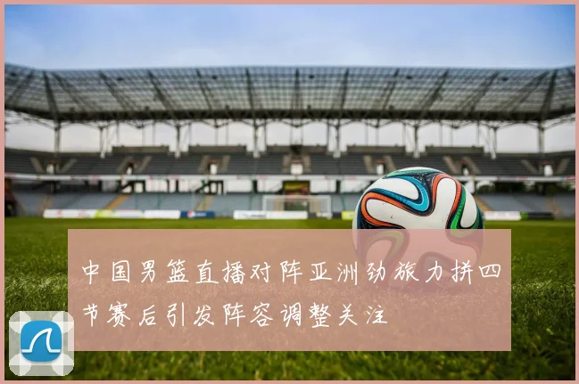 中国男篮直播对阵亚洲劲旅力拼四节赛后引发阵容调整关注