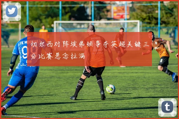 切尔西对阵埃弗顿争夺英超关键三分比赛悬念拉满