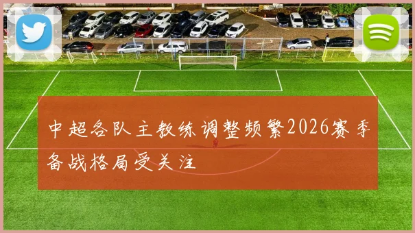 中超各队主教练调整频繁2026赛季备战格局受关注