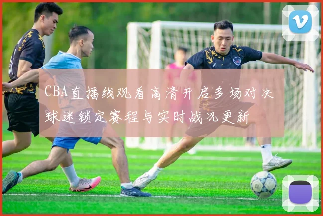 CBA直播线观看高清开启多场对决 球迷锁定赛程与实时战况更新
