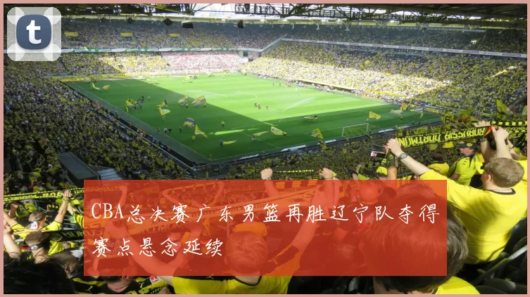 CBA总决赛广东男篮再胜辽宁队夺得赛点悬念延续