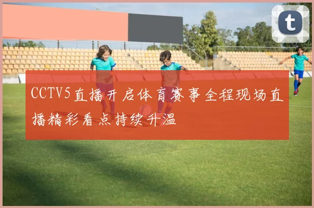 CCTV5直播开启体育赛事全程现场直播精彩看点持续升温