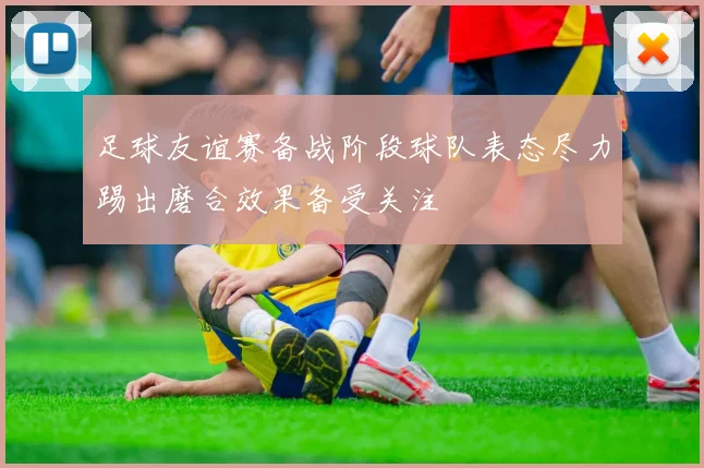 足球友谊赛备战阶段球队表态尽力踢出磨合效果备受关注