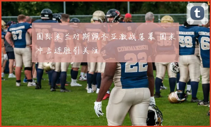 国际米兰对斯佩齐亚激战落幕 国米冲击连胜引关注