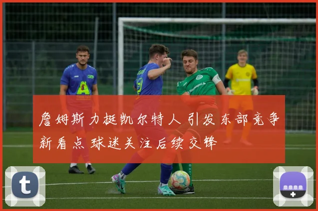 詹姆斯力挺凯尔特人 引发东部竞争新看点 球迷关注后续交锋