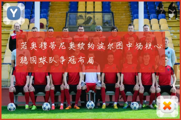 若奥穆蒂尼奥续约波尔图中场核心稳固球队争冠布局