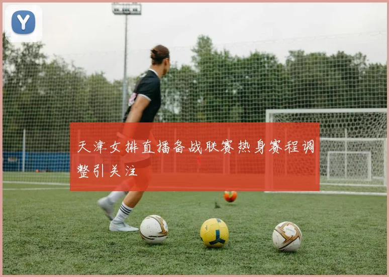 天津女排直播备战联赛热身赛程调整引关注