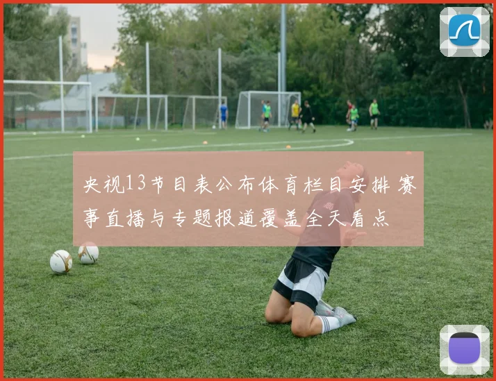 央视13节目表公布体育栏目安排 赛事直播与专题报道覆盖全天看点