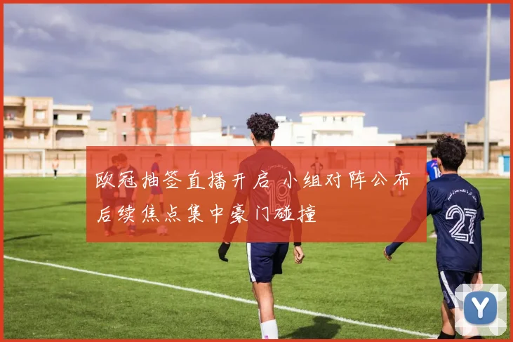 欧冠抽签直播开启 小组对阵公布 后续焦点集中豪门碰撞